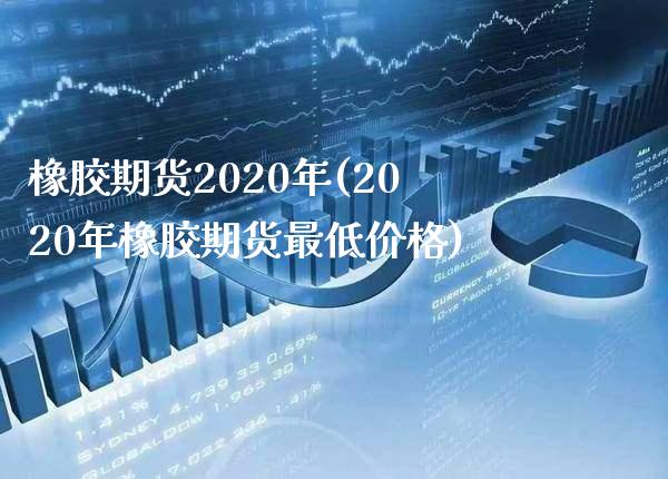 橡胶期货2020年(2020年橡胶期货最低价格)