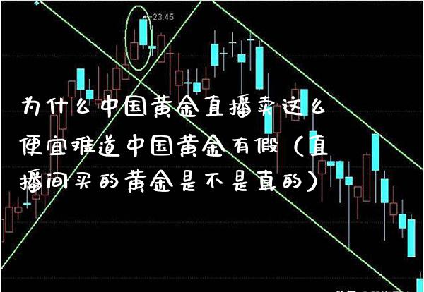 为什么中国黄金直播卖这么便宜难道中国黄金有假（直播间买的黄金是不是真的）