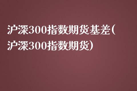 沪深300指数期货基差(沪深300指数期货)_https://www.boyangwujin.com_期货直播间_第1张