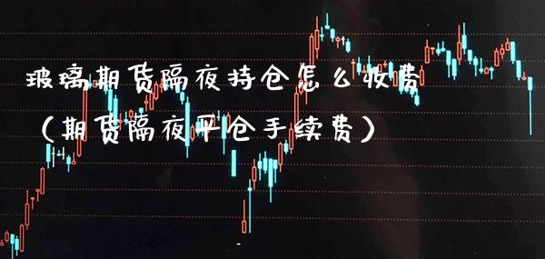 玻璃期货隔夜持仓怎么收费（期货隔夜平仓手续费）