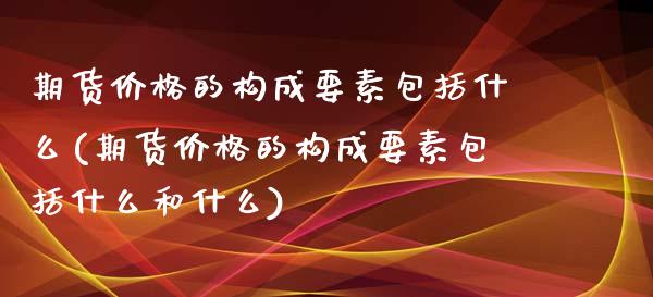 期货价格的构成要素包括什么(期货价格的构成要素包括什么和什么)