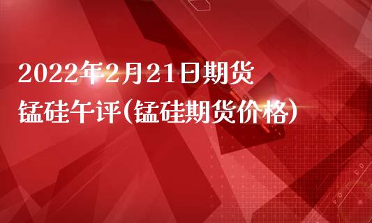 2022年2月21日期货锰硅午评(锰硅期货价格)