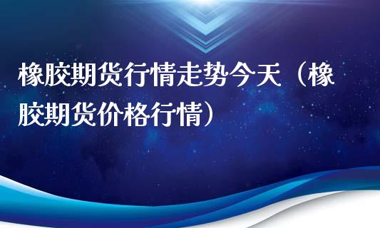 橡胶期货行情走势今天（橡胶期货价格行情）_https://www.boyangwujin.com_原油期货_第1张