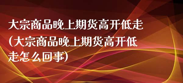 大宗商品晚上期货高开低走(大宗商品晚上期货高开低走怎么回事)