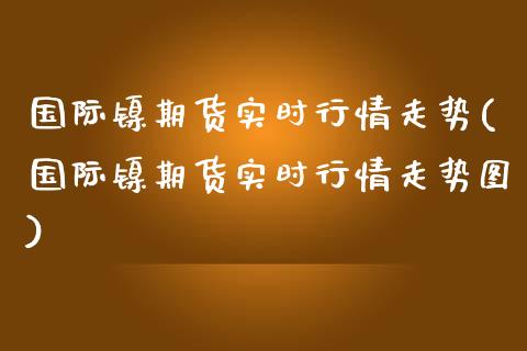 国际镍期货实时行情走势(国际镍期货实时行情走势图)