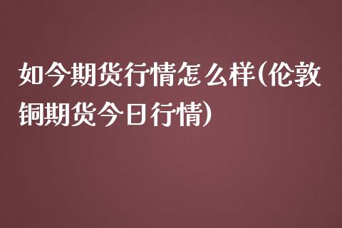 如今期货行情怎么样(伦敦铜期货今日行情)