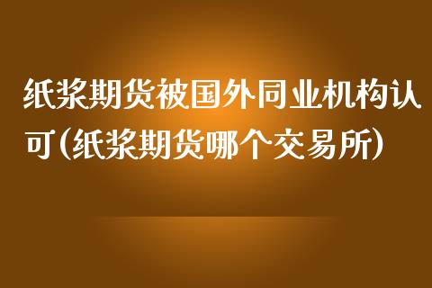 纸浆期货被国外同业机构认可(纸浆期货哪个交易所)