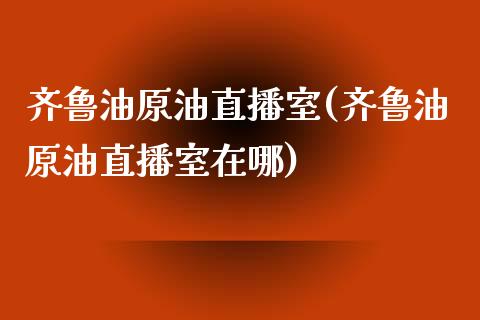 齐鲁油原油直播室(齐鲁油原油直播室在哪)