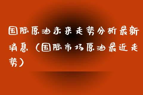 国际原油未来走势分析最新消息（国际市场原油最近走势）