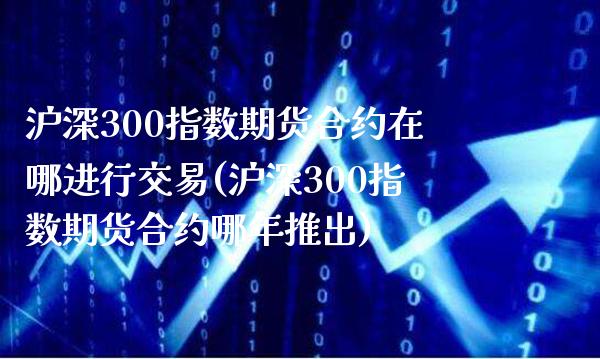 沪深300指数期货合约在哪进行交易(沪深300指数期货合约哪年推出)