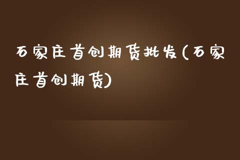 石家庄首创期货批发(石家庄首创期货)