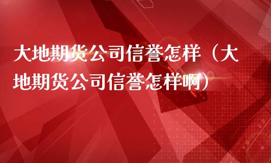 大地期货公司信誉怎样（大地期货公司信誉怎样啊）