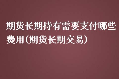 期货长期持有需要支付哪些费用(期货长期交易)_https://www.boyangwujin.com_期货直播间_第1张