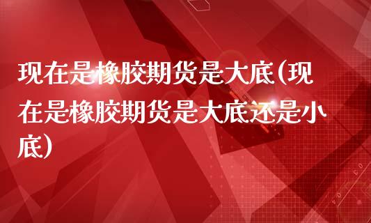 现在是橡胶期货是大底(现在是橡胶期货是大底还是小底)