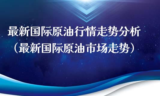 最新国际原油行情走势分析（最新国际原油市场走势）