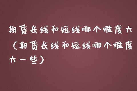 期货长线和短线哪个难度大（期货长线和短线哪个难度大一些）