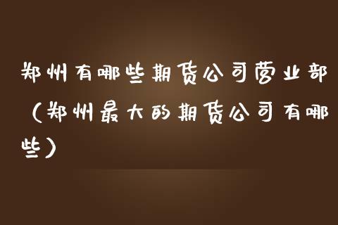 郑州有哪些期货公司营业部（郑州最大的期货公司有哪些）