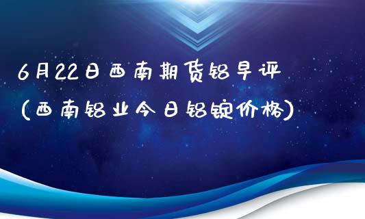 6月22日西南期货铝早评(西南铝业今日铝锭价格)