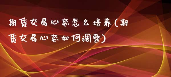 期货交易心态怎么培养(期货交易心态如何调整)