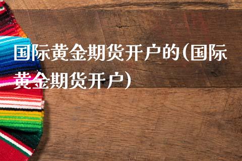 国际黄金期货开户的(国际黄金期货开户)_https://www.boyangwujin.com_期货直播间_第1张