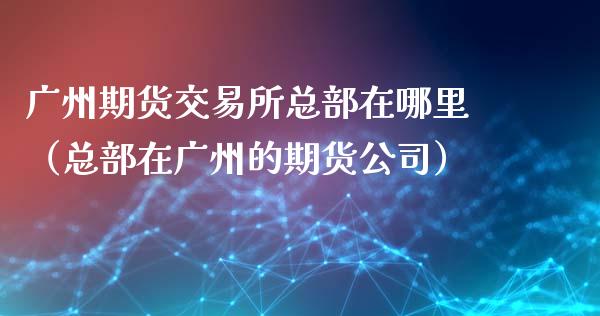 广州期货交易所总部在哪里（总部在广州的期货公司）_https://www.boyangwujin.com_期货直播间_第1张