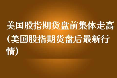 美国股指期货盘前集体走高(美国股指期货盘后最新行情)