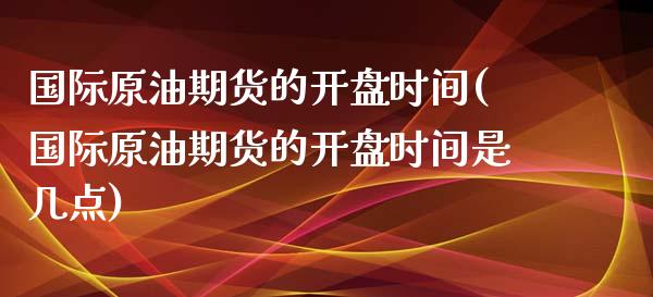 国际原油期货的开盘时间(国际原油期货的开盘时间是几点)