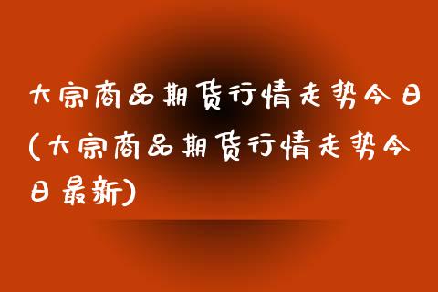 大宗商品期货行情走势今日(大宗商品期货行情走势今日最新)_https://www.boyangwujin.com_期货直播间_第1张