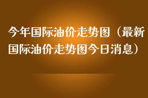 今年国际油价走势图（最新国际油价走势图今日消息）_https://www.boyangwujin.com_黄金期货_第1张