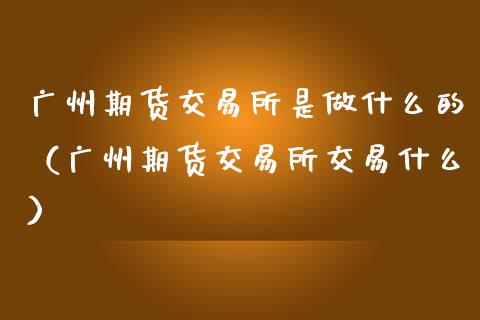 广州期货交易所是做什么的（广州期货交易所交易什么）