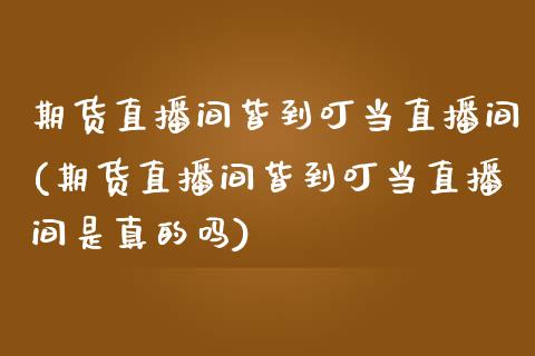 期货直播间皆到叮当直播间(期货直播间皆到叮当直播间是真的吗)