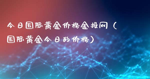 今日国际黄金价格金投网（国际黄金今日的价格）