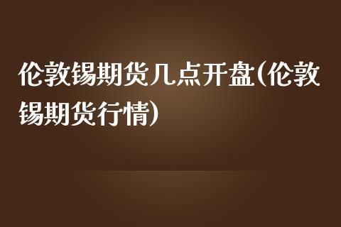 伦敦锡期货几点开盘(伦敦锡期货行情)