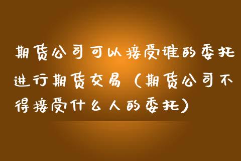 期货公司可以接受谁的委托进行期货交易（期货公司不得接受什么人的委托）_https://www.boyangwujin.com_纳指期货_第1张