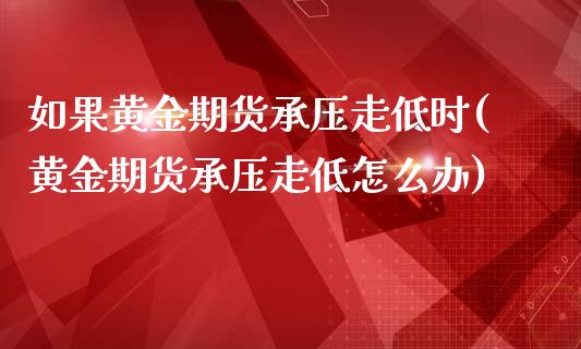 如果黄金期货承压走低时(黄金期货承压走低怎么办)